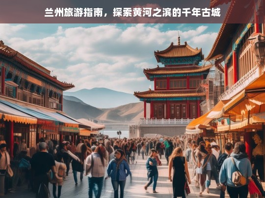 兰州旅游指南，探索黄河之滨的千年古城